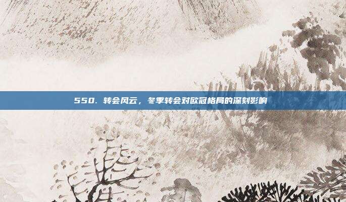 550. 转会风云，冬季转会对欧冠格局的深刻影响❄️