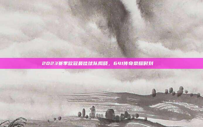 2023赛季欧冠最佳球队揭晓，641传奇荣耀时刻🌟