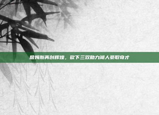 詹姆斯再创辉煌，砍下三双助力湖人豪取奇才