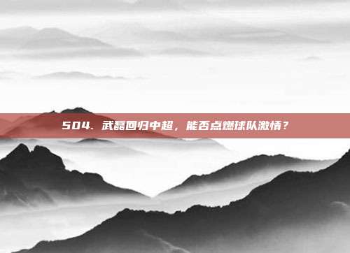 504. 武磊回归中超，能否点燃球队激情？