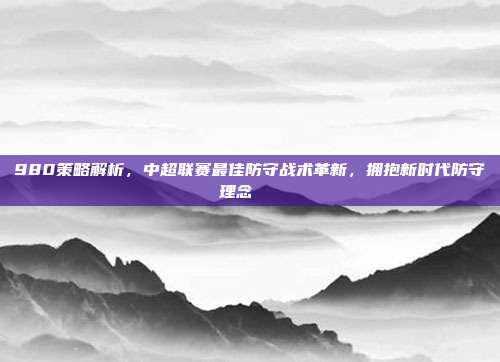 980策略解析，中超联赛最佳防守战术革新，拥抱新时代防守理念🔐