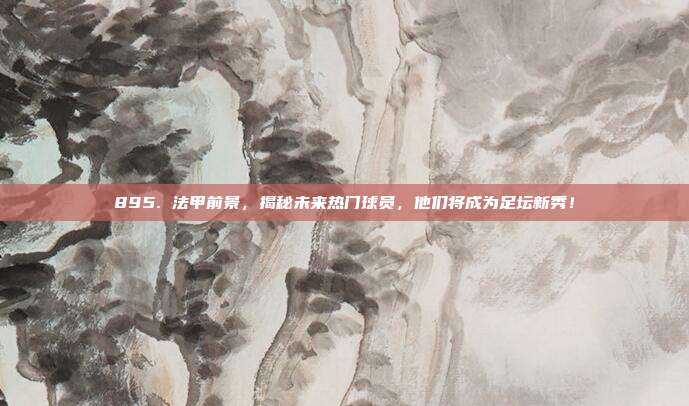 895. 法甲前景，揭秘未来热门球员，他们将成为足坛新秀！