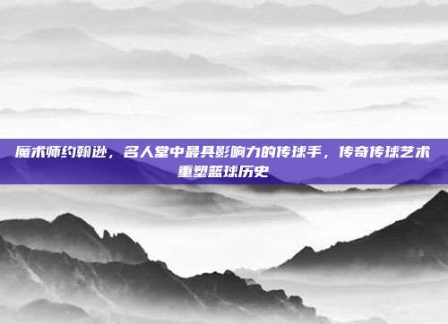 魔术师约翰逊，名人堂中最具影响力的传球手，传奇传球艺术重塑篮球历史