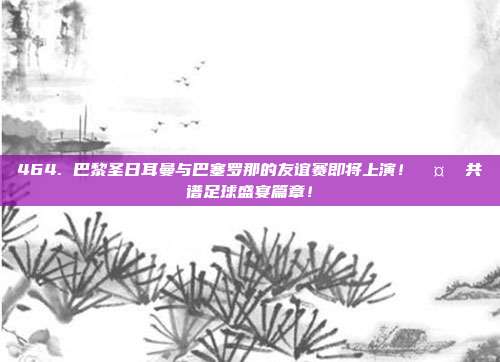 464. 巴黎圣日耳曼与巴塞罗那的友谊赛即将上演！🤝 共谱足球盛宴篇章！