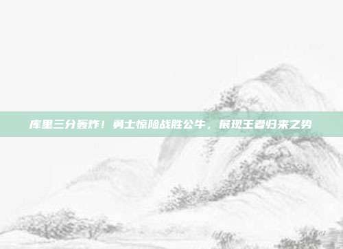 库里三分轰炸！勇士惊险战胜公牛，展现王者归来之势