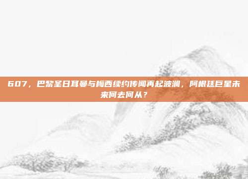 607，巴黎圣日耳曼与梅西续约传闻再起波澜，阿根廷巨星未来何去何从？